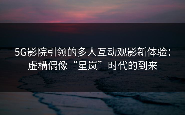 5G影院引领的多人互动观影新体验：虛構偶像“星岚”时代的到来