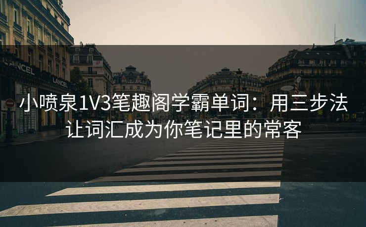 小喷泉1V3笔趣阁学霸单词：用三步法让词汇成为你笔记里的常客