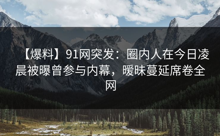 【爆料】91网突发：圈内人在今日凌晨被曝曾参与内幕，暧昧蔓延席卷全网