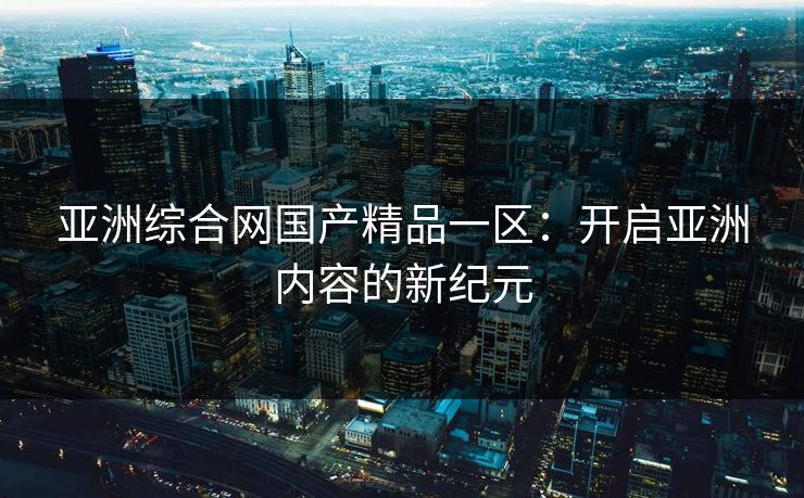 亚洲综合网国产精品一区：开启亚洲内容的新纪元