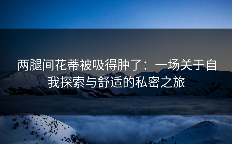 两腿间花蒂被吸得肿了：一场关于自我探索与舒适的私密之旅
