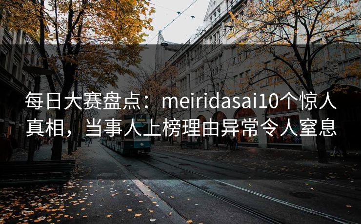 每日大赛盘点：meiridasai10个惊人真相，当事人上榜理由异常令人窒息