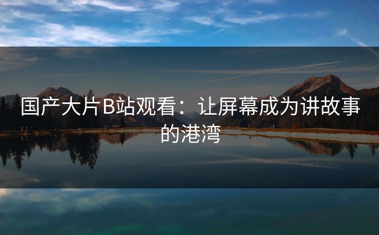 国产大片B站观看：让屏幕成为讲故事的港湾