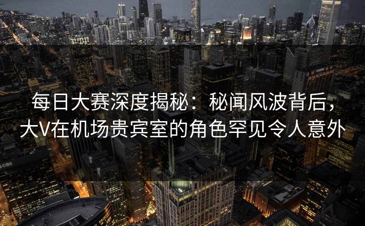 每日大赛深度揭秘：秘闻风波背后，大V在机场贵宾室的角色罕见令人意外