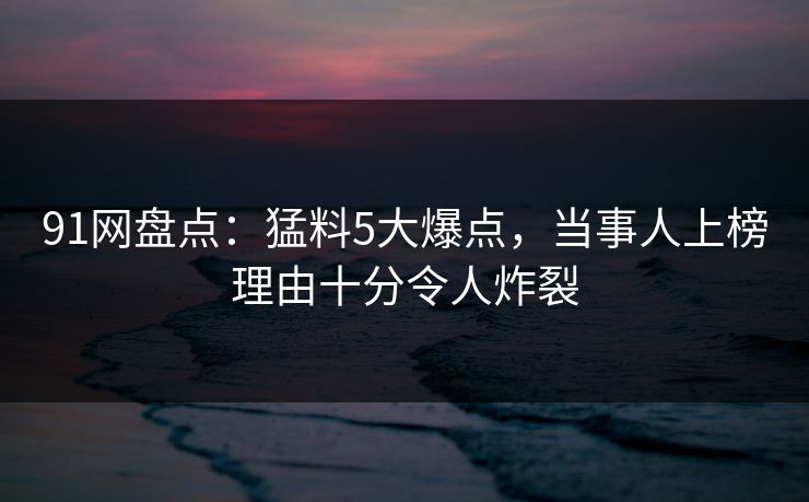 91网盘点：猛料5大爆点，当事人上榜理由十分令人炸裂