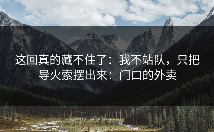 这回真的藏不住了：我不站队，只把导火索摆出来：门口的外卖
