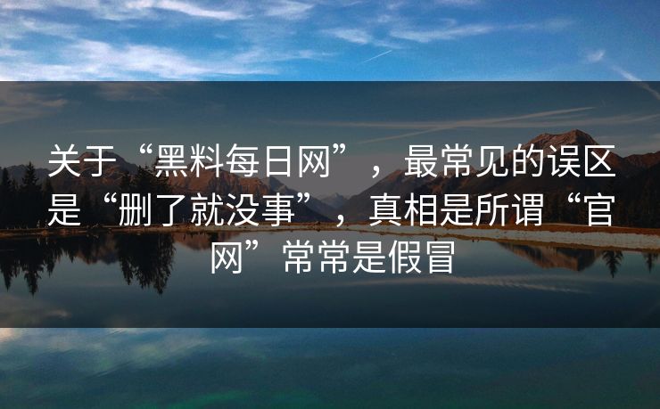 关于“黑料每日网”，最常见的误区是“删了就没事”，真相是所谓“官网”常常是假冒