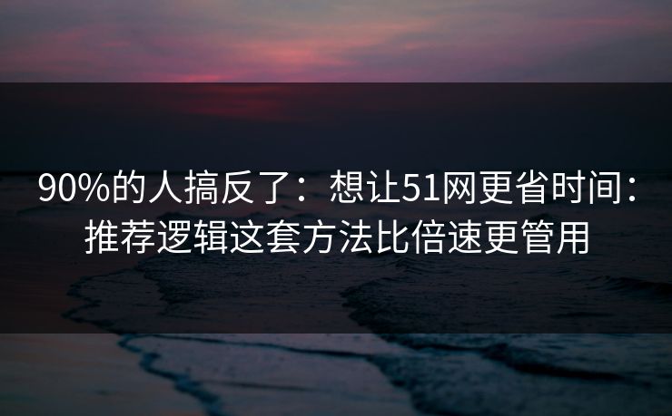 90%的人搞反了：想让51网更省时间：推荐逻辑这套方法比倍速更管用