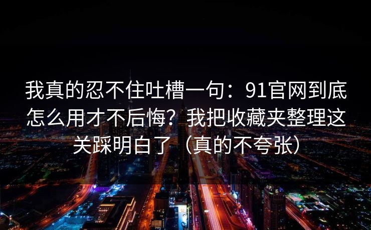 我真的忍不住吐槽一句：91官网到底怎么用才不后悔？我把收藏夹整理这关踩明白了（真的不夸张）